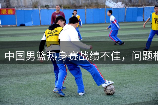 中国男篮热身赛战绩不佳，问题根源何在？