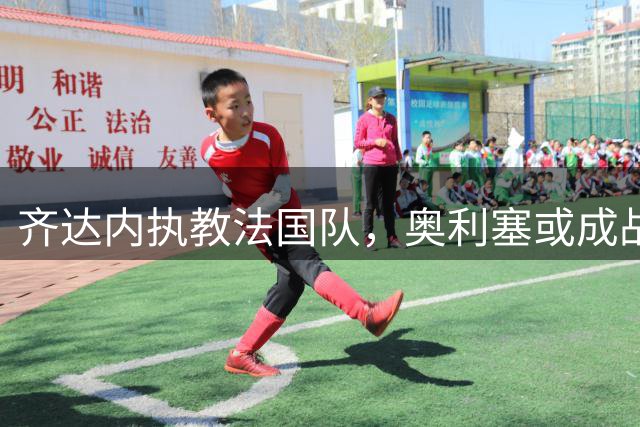 齐达内执教法国队，奥利塞或成战术核心